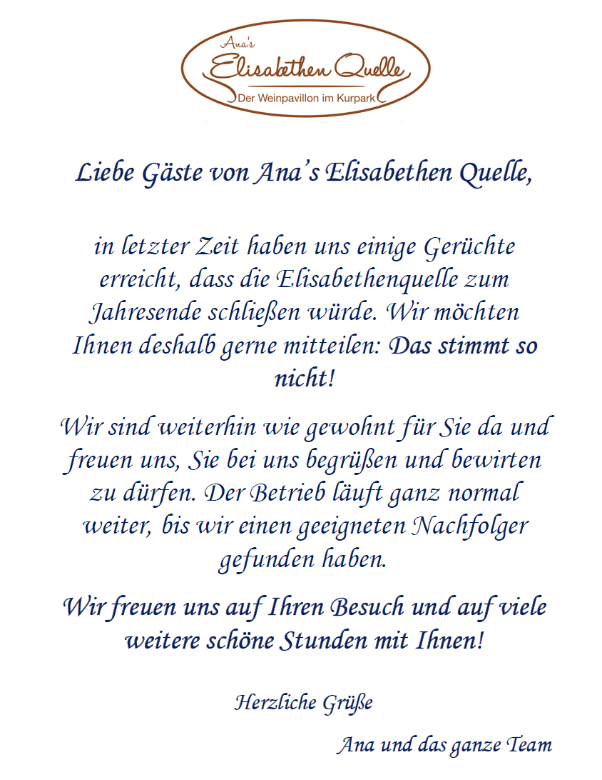 Liebe Gäste von Ana’s Elisabethen Quelle, in letzter Zeit haben uns einige Gerüchte erreicht, dass die Elisabethenquelle zum Jahresende schließen würde. Wir möchten Ihnen deshalb gerne mitteilen: Das stimmt so nicht! Wir sind weiterhin wie gewohnt für Sie da und freuen uns, Sie bei uns begrüßen und bewirten zu dürfen. Der Betrieb läuft ganz normal weiter, bis wir einen geeigneten Nachfolger gefunden haben. Wir freuen uns auf Ihren Besuch und auf viele weitere schöne Stunden mit Ihnen! Herzliche Grüße, Ana und das ganze Team